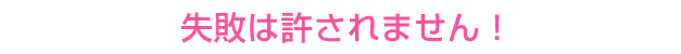 失敗は許されません!